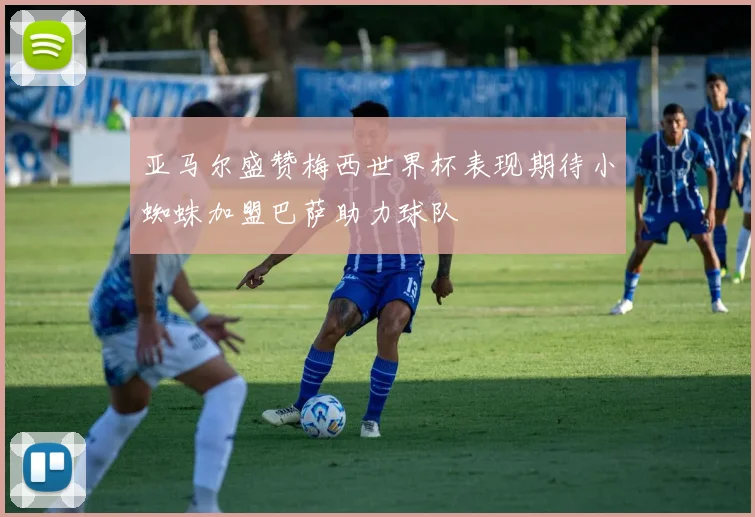 亚马尔盛赞梅西世界杯表现期待小蜘蛛加盟巴萨助力球队