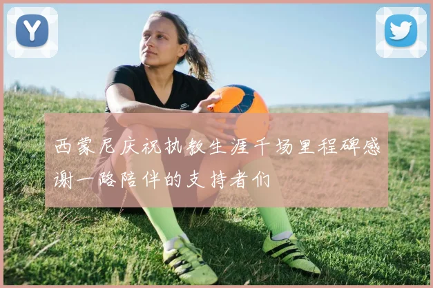 西蒙尼庆祝执教生涯千场里程碑感谢一路陪伴的支持者们