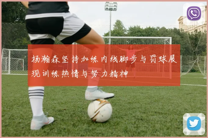 杨瀚森坚持加练内线脚步与罚球展现训练热情与努力精神