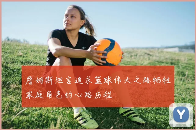 詹姆斯坦言追求篮球伟大之路牺牲家庭角色的心路历程
