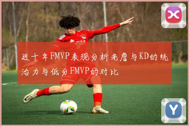 近十年FMVP表现分析老詹与KD的统治力与低分FMVP的对比