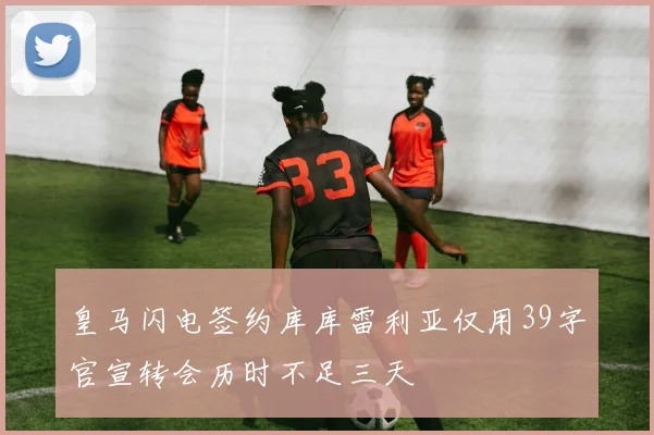 皇马闪电签约库库雷利亚仅用39字官宣转会历时不足三天