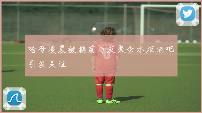 哈登凌晨被捕前与友聚会水烟酒吧引发关注