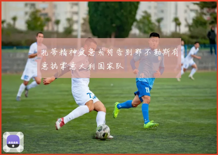孔蒂精神疲惫或将告别那不勒斯有意执掌意大利国家队