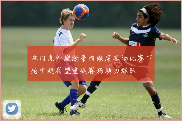 津门虎外援谢蒂内缺席客场比赛下轮中超有望重返赛场助力球队