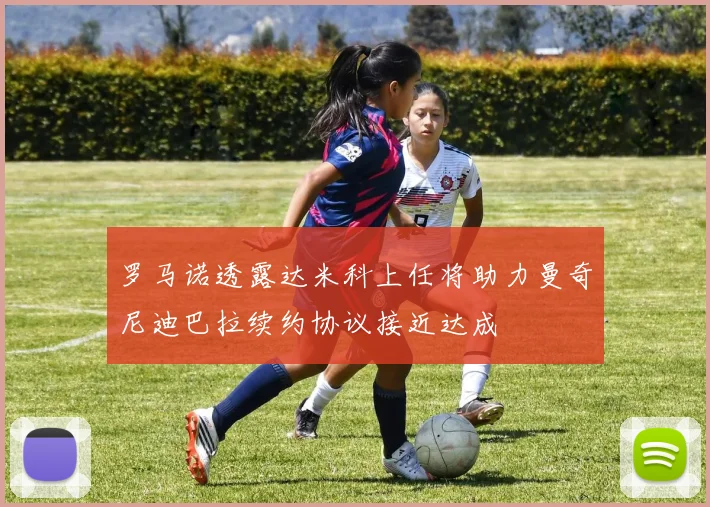 罗马诺透露达米科上任将助力曼奇尼迪巴拉续约协议接近达成