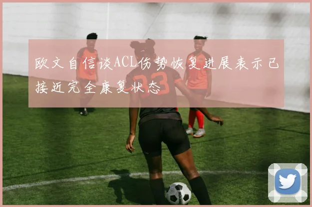 欧文自信谈ACL伤势恢复进展表示已接近完全康复状态