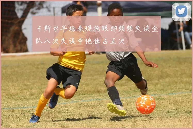 卡斯尔半场表现抢眼却频频失误全队八次失误中他独占五次