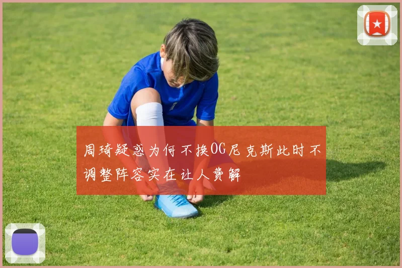 周琦疑惑为何不换OG尼克斯此时不调整阵容实在让人费解