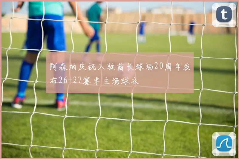 阿森纳庆祝入驻酋长球场20周年发布26-27赛季主场球衣